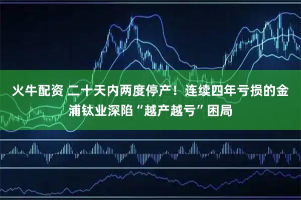火牛配资 二十天内两度停产！连续四年亏损的金浦钛业深陷“越产越亏”困局