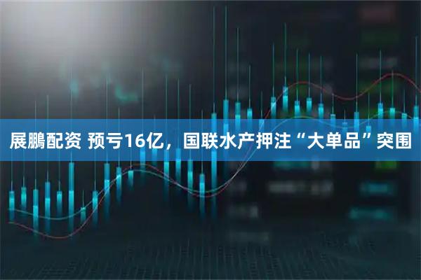 展鵬配资 预亏16亿，国联水产押注“大单品”突围