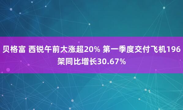 贝格富 西锐午前大涨超20% 第一季度交付飞机196架同比增长30.67%