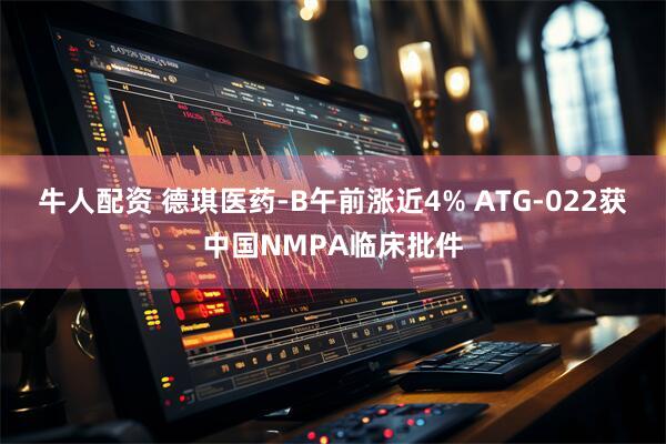 牛人配资 德琪医药-B午前涨近4% ATG-022获中国NMPA临床批件