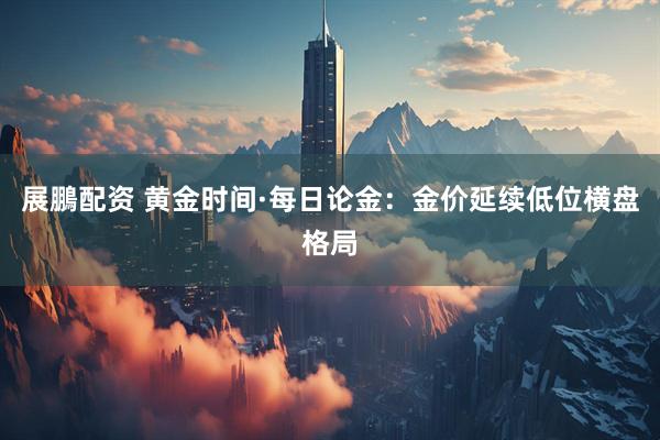 展鵬配资 黄金时间·每日论金：金价延续低位横盘格局