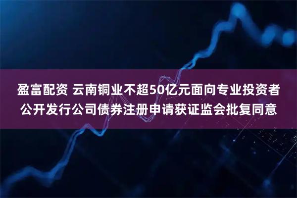 盈富配资 云南铜业不超50亿元面向专业投资者公开发行公司债券注册申请获证监会批复同意