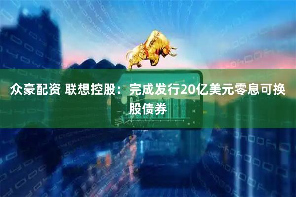 众豪配资 联想控股：完成发行20亿美元零息可换股债券