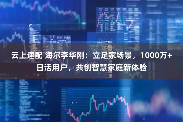 云上速配 海尔李华刚：立足家场景，1000万+日活用户，共创智慧家庭新体验