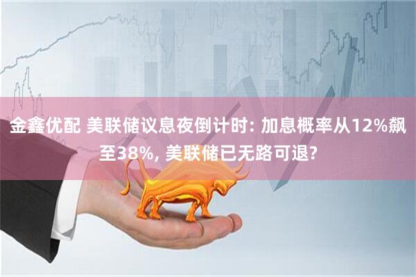 金鑫优配 美联储议息夜倒计时: 加息概率从12%飙至38%, 美联储已无路可退?