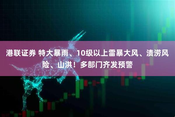 港联证券 特大暴雨、10级以上雷暴大风、渍涝风险、山洪！多部门齐发预警