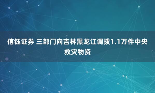 信钰证券 三部门向吉林黑龙江调拨1.1万件中央救灾物资