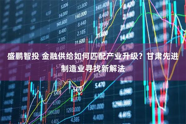 盛鹏智投 金融供给如何匹配产业升级？甘肃先进制造业寻找新解法