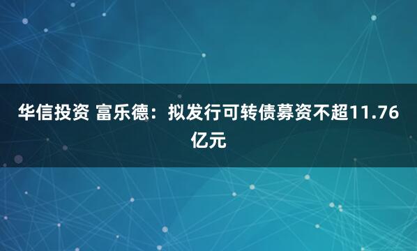华信投资 富乐德：拟发行可转债募资不超11.76亿元